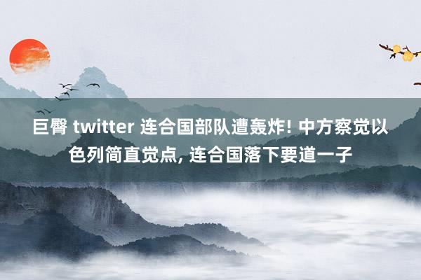 巨臀 twitter 连合国部队遭轰炸! 中方察觉以色列简直觉点， 连合国落下要道一子