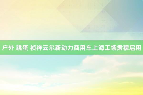 户外 跳蛋 祯祥云尔新动力商用车上海工场肃穆启用