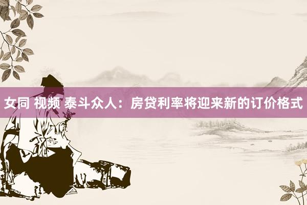 女同 视频 泰斗众人：房贷利率将迎来新的订价格式