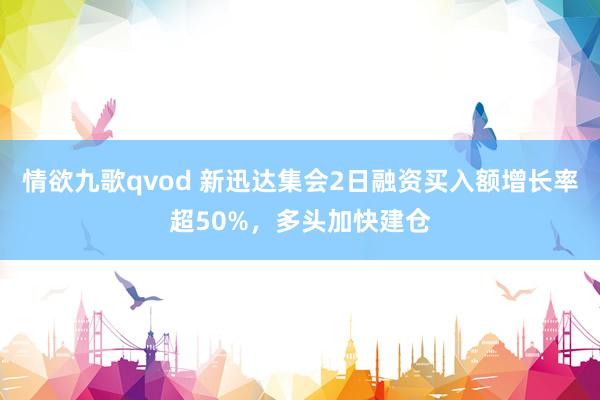 情欲九歌qvod 新迅达集会2日融资买入额增长率超50%，多头加快建仓