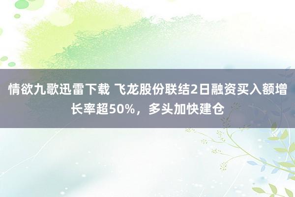 情欲九歌迅雷下载 飞龙股份联结2日融资买入额增长率超50%，多头加快建仓