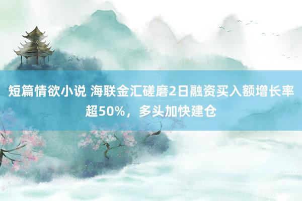 短篇情欲小说 海联金汇磋磨2日融资买入额增长率超50%，多头加快建仓