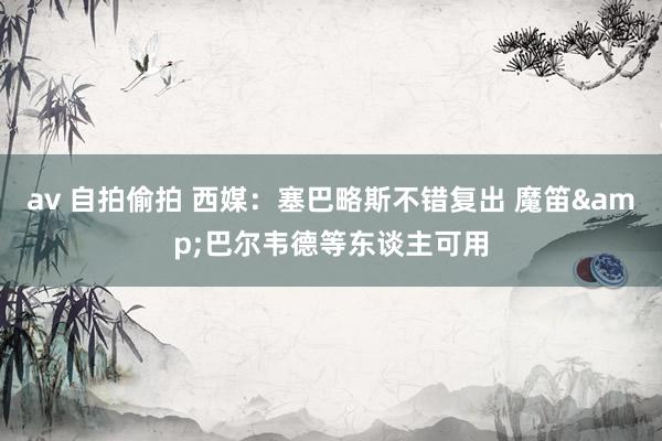 av 自拍偷拍 西媒：塞巴略斯不错复出 魔笛&巴尔韦德等东谈主可用