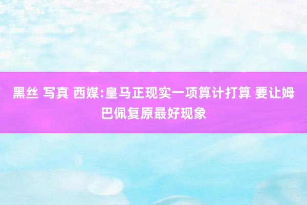 黑丝 写真 西媒:皇马正现实一项算计打算 要让姆巴佩复原最好现象