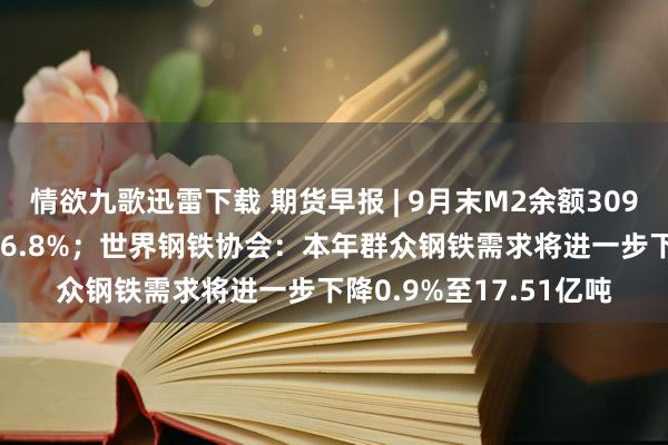 情欲九歌迅雷下载 期货早报 | 9月末M2余额309.48万亿元，同比增长6.8%；世界钢铁协会：本年群众钢铁需求将进一步下降0.9%至17.51亿吨