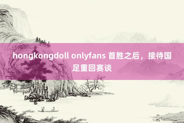 hongkongdoll onlyfans 首胜之后，接待国足重回赛谈