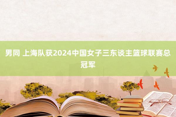 男同 上海队获2024中国女子三东谈主篮球联赛总冠军