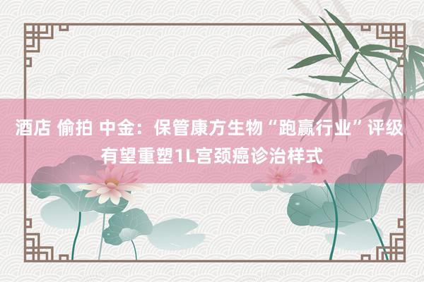 酒店 偷拍 中金：保管康方生物“跑赢行业”评级 有望重塑1L宫颈癌诊治样式