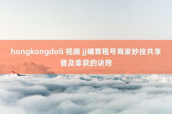 hongkongdoll 视频 jj哺育租号商家妙技共享普及拿获的诀窍