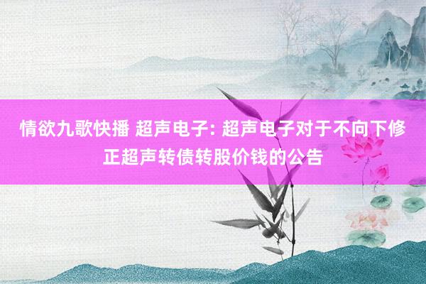 情欲九歌快播 超声电子: 超声电子对于不向下修正超声转债转股价钱的公告