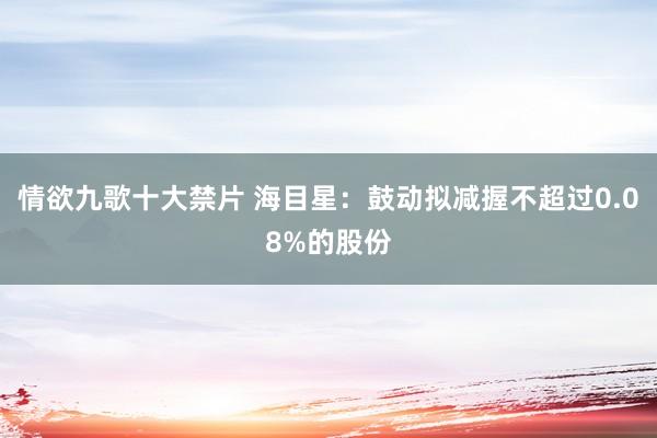 情欲九歌十大禁片 海目星：鼓动拟减握不超过0.08%的股份