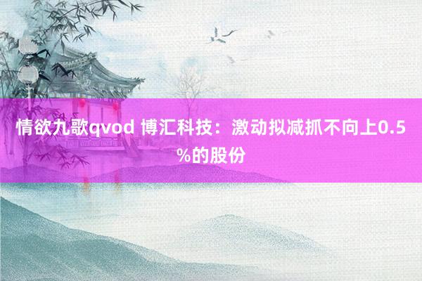 情欲九歌qvod 博汇科技：激动拟减抓不向上0.5%的股份