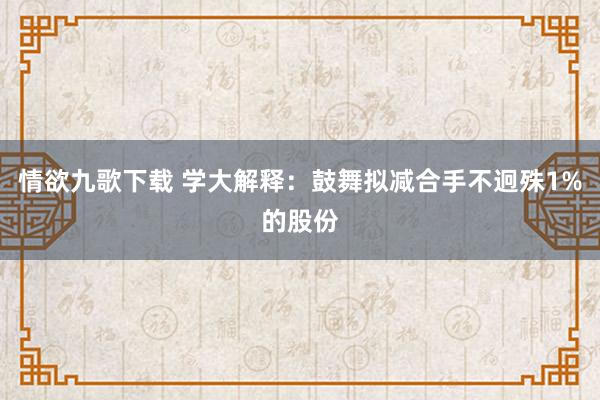 情欲九歌下载 学大解释：鼓舞拟减合手不迥殊1%的股份