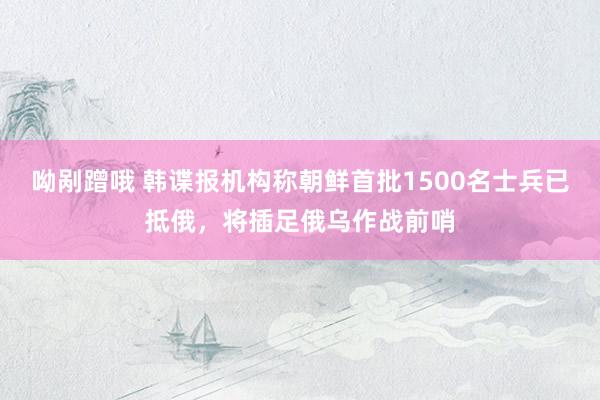 呦剐蹭哦 韩谍报机构称朝鲜首批1500名士兵已抵俄，将插足俄乌作战前哨