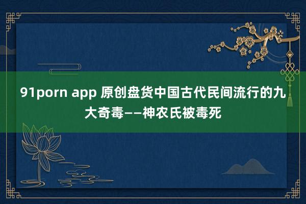 91porn app 原创盘货中国古代民间流行的九大奇毒——神农氏被毒死