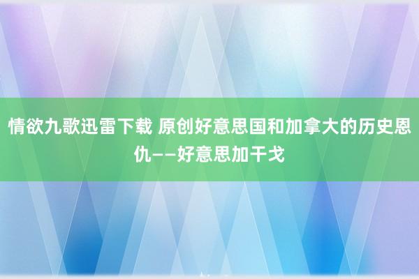 情欲九歌迅雷下载 原创好意思国和加拿大的历史恩仇——好意思加干戈