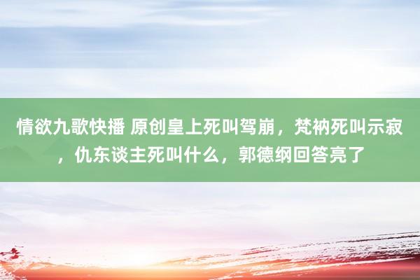 情欲九歌快播 原创皇上死叫驾崩，梵衲死叫示寂，仇东谈主死叫什么，郭德纲回答亮了