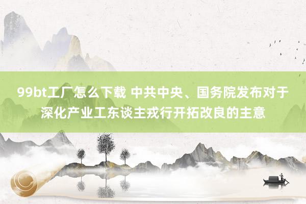 99bt工厂怎么下载 中共中央、国务院发布对于深化产业工东谈主戎行开拓改良的主意