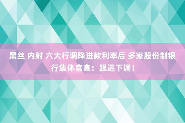 黑丝 内射 六大行调降进款利率后 多家股份制银行集体官宣：跟进下调！