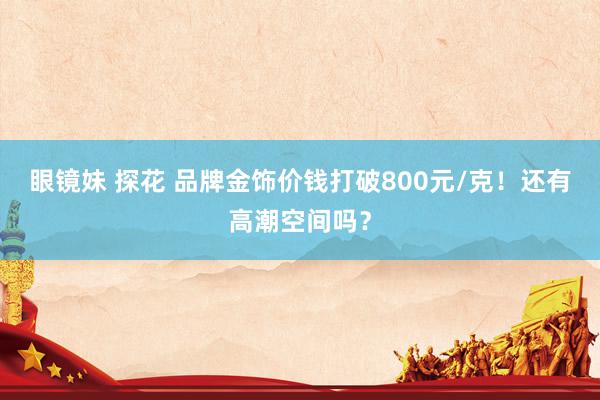 眼镜妹 探花 品牌金饰价钱打破800元/克！还有高潮空间吗？