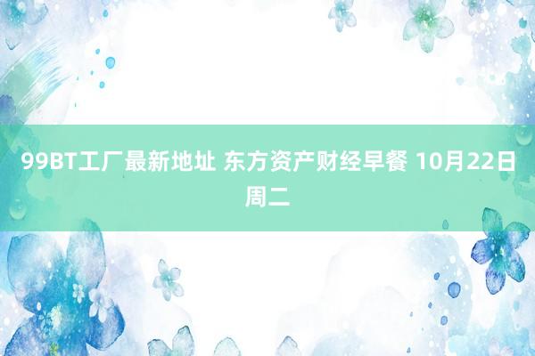 99BT工厂最新地址 东方资产财经早餐 10月22日周二