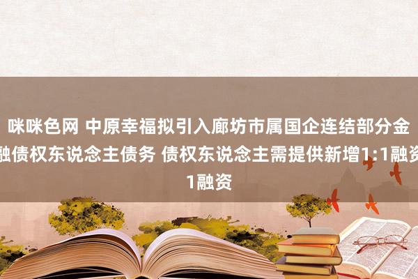 咪咪色网 中原幸福拟引入廊坊市属国企连结部分金融债权东说念主债务 债权东说念主需提供新增1:1融资