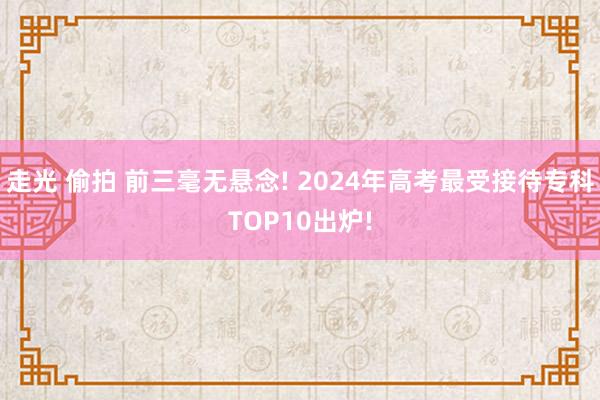 走光 偷拍 前三毫无悬念! 2024年高考最受接待专科TOP10出炉!