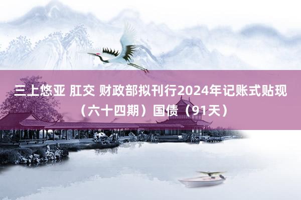 三上悠亚 肛交 财政部拟刊行2024年记账式贴现（六十四期）国债（91天）