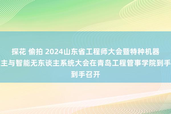 探花 偷拍 2024山东省工程师大会暨特种机器东谈主与智能无东谈主系统大会在青岛工程管事学院到手召开