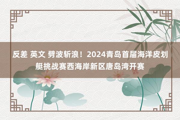 反差 英文 劈波斩浪！2024青岛首届海洋皮划艇挑战赛西海岸新区唐岛湾开赛