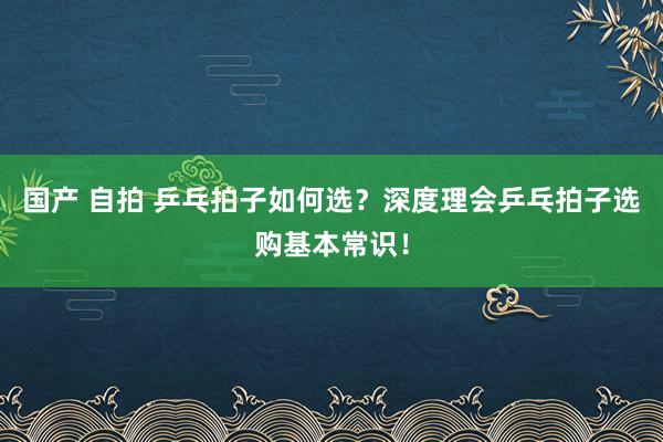 国产 自拍 乒乓拍子如何选？深度理会乒乓拍子选购基本常识！