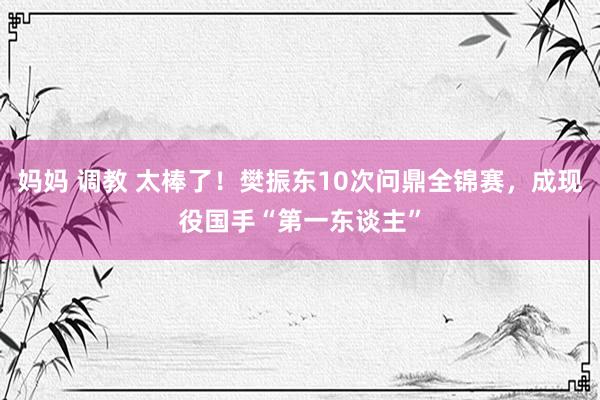 妈妈 调教 太棒了！樊振东10次问鼎全锦赛，成现役国手“第一东谈主”