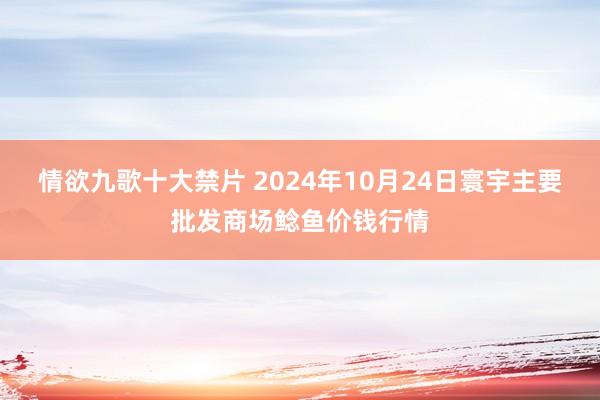 情欲九歌十大禁片 2024年10月24日寰宇主要批发商场鲶鱼价钱行情