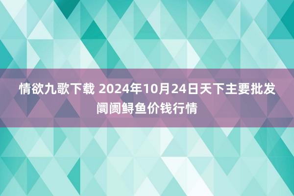 情欲九歌下载 2024年10月24日天下主要批发阛阓鲟鱼价钱行情