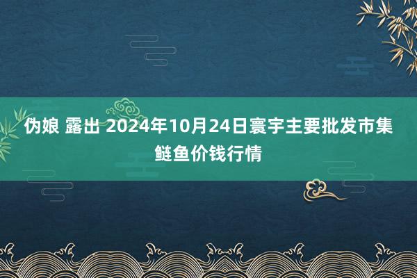 伪娘 露出 2024年10月24日寰宇主要批发市集鲢鱼价钱行情