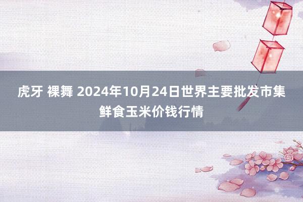 虎牙 裸舞 2024年10月24日世界主要批发市集鲜食玉米价钱行情