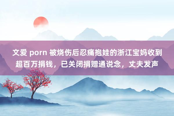 文爱 porn 被烧伤后忍痛抱娃的浙江宝妈收到超百万捐钱，已关闭捐赠通说念，丈夫发声