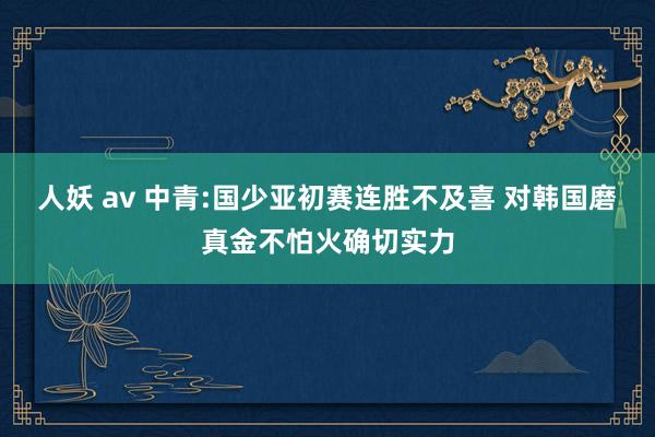 人妖 av 中青:国少亚初赛连胜不及喜 对韩国磨真金不怕火确切实力