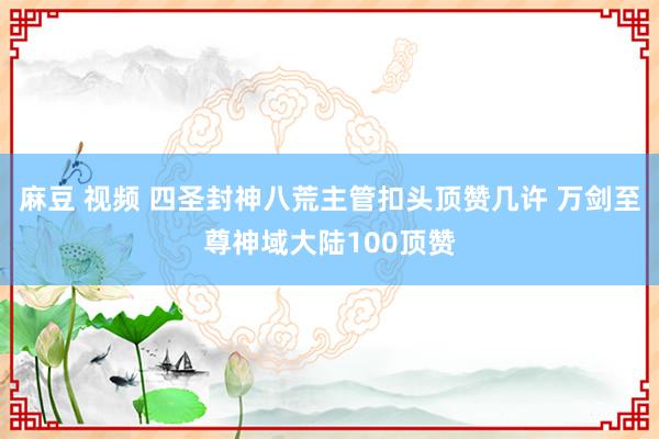 麻豆 视频 四圣封神八荒主管扣头顶赞几许 万剑至尊神域大陆100顶赞