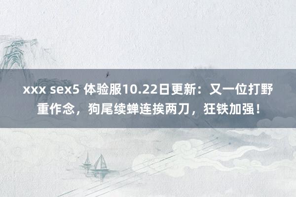 xxx sex5 体验服10.22日更新：又一位打野重作念，狗尾续蝉连挨两刀，狂铁加强！