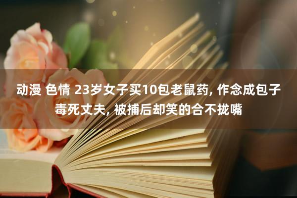 动漫 色情 23岁女子买10包老鼠药， 作念成包子毒死丈夫， 被捕后却笑的合不拢嘴