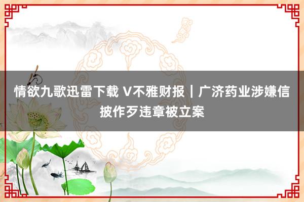 情欲九歌迅雷下载 V不雅财报｜广济药业涉嫌信披作歹违章被立案