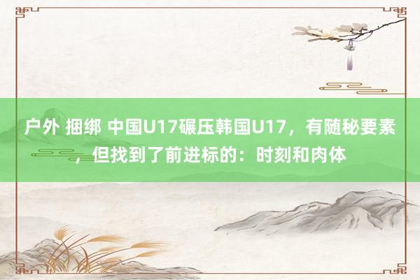 户外 捆绑 中国U17碾压韩国U17，有随秘要素，但找到了前进标的：时刻和肉体