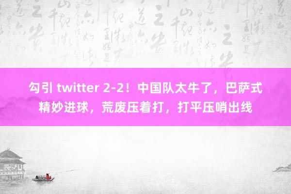 勾引 twitter 2-2！中国队太牛了，巴萨式精妙进球，荒废压着打，打平压哨出线