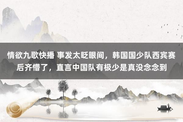 情欲九歌快播 事发太眨眼间，韩国国少队西宾赛后齐懵了，直言中国队有极少是真没念念到