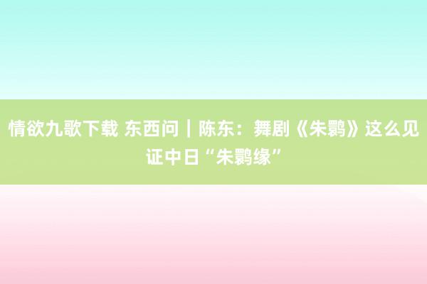 情欲九歌下载 东西问｜陈东：舞剧《朱鹮》这么见证中日“朱鹮缘”