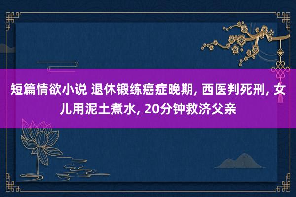 短篇情欲小说 退休锻练癌症晚期， 西医判死刑， 女儿用泥土煮水， 20分钟救济父亲