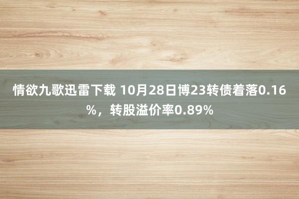 情欲九歌迅雷下载 10月28日博23转债着落0.16%，转股溢价率0.89%