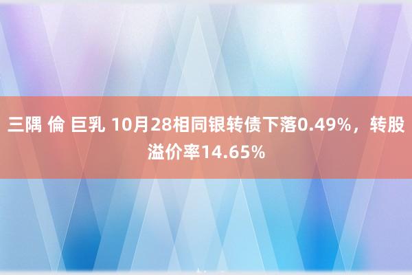 三隅 倫 巨乳 10月28相同银转债下落0.49%，转股溢价率14.65%