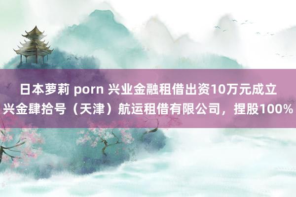 日本萝莉 porn 兴业金融租借出资10万元成立兴金肆拾号（天津）航运租借有限公司，捏股100%